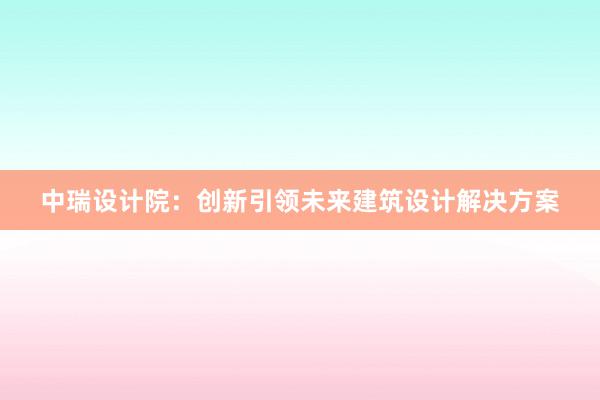 中瑞设计院：创新引领未来建筑设计解决方案